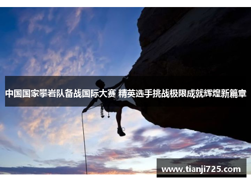 中国国家攀岩队备战国际大赛 精英选手挑战极限成就辉煌新篇章 中国国家攀岩队备战国际大赛 精英选手挑战极限成就辉煌新篇章