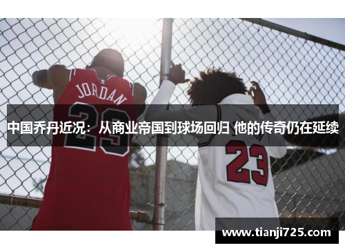中国乔丹近况:从商业帝国到球场回归 他的传奇仍在延续 中国乔丹近况:从商业帝国到球场回归 他的传奇仍在延续