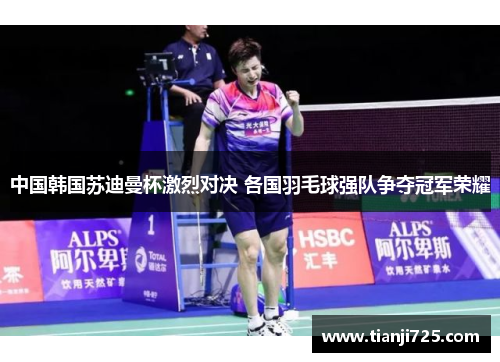 中国韩国苏迪曼杯激烈对决 各国羽毛球强队争夺冠军荣耀 中国韩国苏迪曼杯激烈对决 各国羽毛球强队争夺冠军荣耀